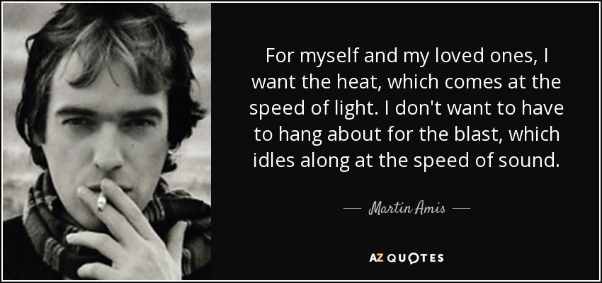 For myself and my loved ones, I want the heat, which comes at the speed of light. I don't want to have to hang about for the blast, which idles along at the speed of sound. - Martin Amis