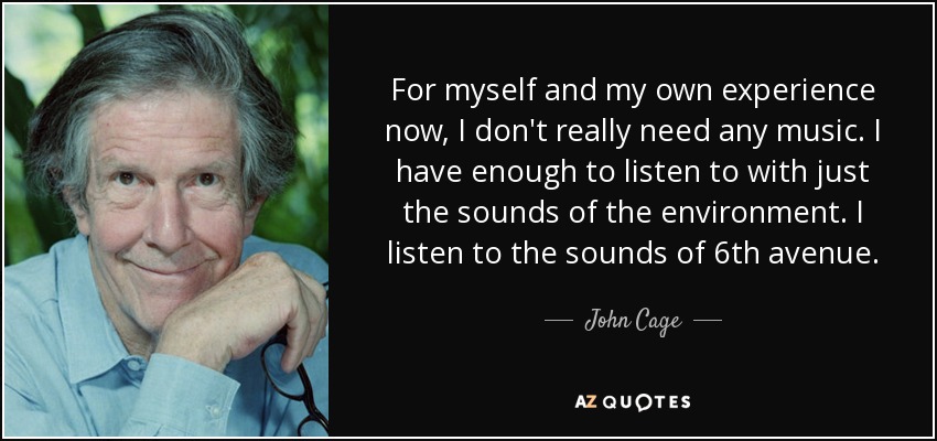 For myself and my own experience now, I don't really need any music. I have enough to listen to with just the sounds of the environment. I listen to the sounds of 6th avenue. - John Cage