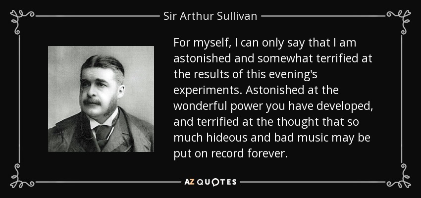 For myself, I can only say that I am astonished and somewhat terrified at the results of this evening's experiments. Astonished at the wonderful power you have developed, and terrified at the thought that so much hideous and bad music may be put on record forever. - Sir Arthur Sullivan