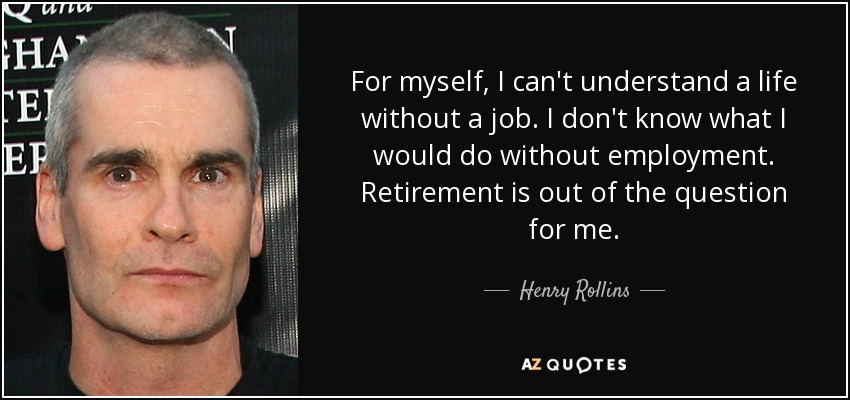 For myself, I can't understand a life without a job. I don't know what I would do without employment. Retirement is out of the question for me. - Henry Rollins