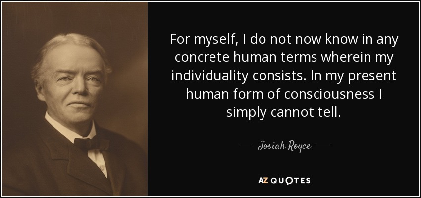 For myself, I do not now know in any concrete human terms wherein my individuality consists. In my present human form of consciousness I simply cannot tell. - Josiah Royce