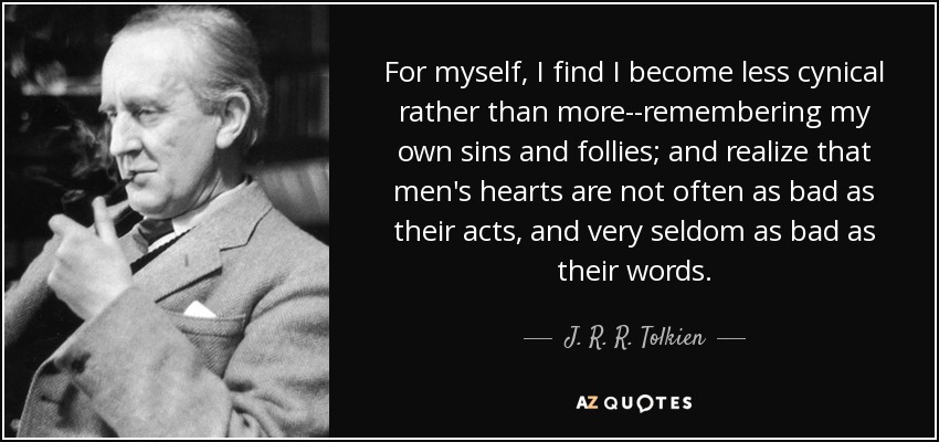 For myself, I find I become less cynical rather than more--remembering my own sins and follies; and realize that men's hearts are not often as bad as their acts, and very seldom as bad as their words. - J. R. R. Tolkien