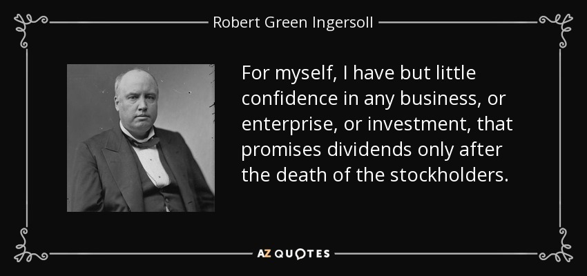 For myself, I have but little confidence in any business, or enterprise, or investment, that promises dividends only after the death of the stockholders. - Robert Green Ingersoll