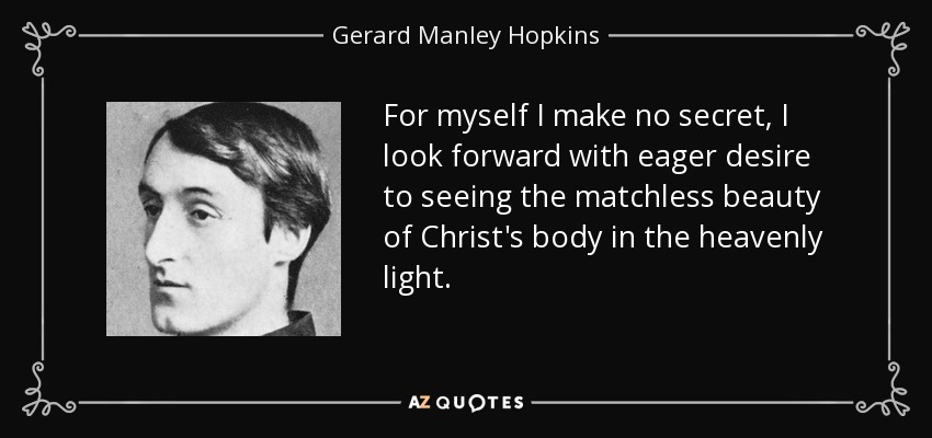 For myself I make no secret, I look forward with eager desire to seeing the matchless beauty of Christ's body in the heavenly light. - Gerard Manley Hopkins
