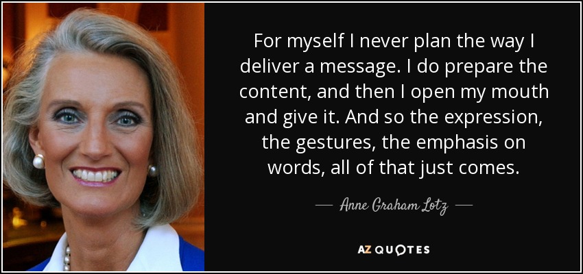 For myself I never plan the way I deliver a message. I do prepare the content, and then I open my mouth and give it. And so the expression, the gestures, the emphasis on words, all of that just comes. - Anne Graham Lotz