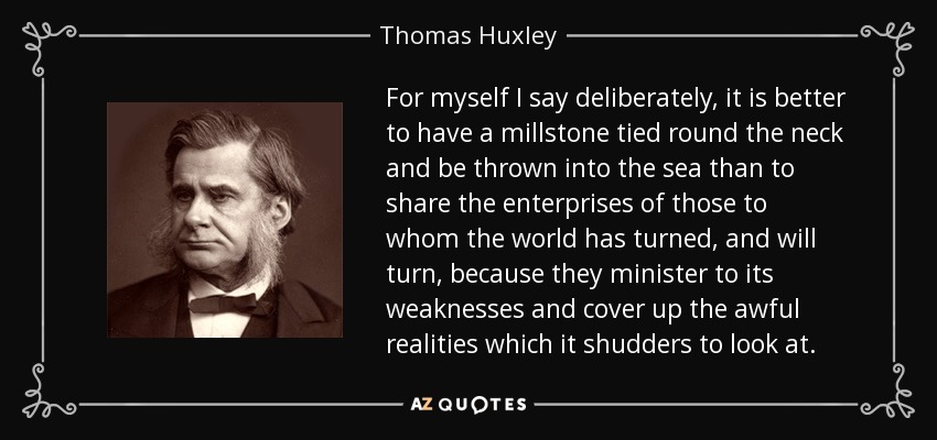 For myself I say deliberately, it is better to have a millstone tied round the neck and be thrown into the sea than to share the enterprises of those to whom the world has turned, and will turn, because they minister to its weaknesses and cover up the awful realities which it shudders to look at. - Thomas Huxley