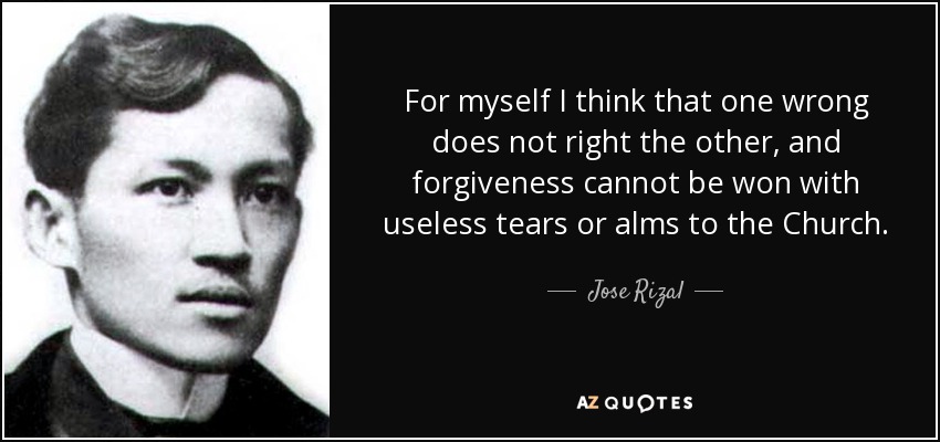 For myself I think that one wrong does not right the other, and forgiveness cannot be won with useless tears or alms to the Church. - Jose Rizal