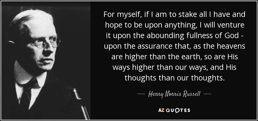 For myself, if I am to stake all I have and hope to be upon anything, I will venture it upon the abounding fullness of God - upon the assurance that, as the heavens are higher than the earth, so are His ways higher than our ways, and His thoughts than our thoughts. - Henry Norris Russell