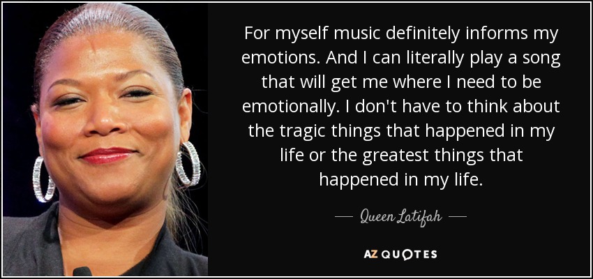 For myself music definitely informs my emotions. And I can literally play a song that will get me where I need to be emotionally. I don't have to think about the tragic things that happened in my life or the greatest things that happened in my life. - Queen Latifah