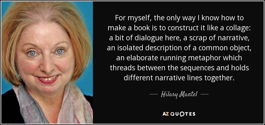 For myself, the only way I know how to make a book is to construct it like a collage: a bit of dialogue here, a scrap of narrative, an isolated description of a common object, an elaborate running metaphor which threads between the sequences and holds different narrative lines together. - Hilary Mantel
