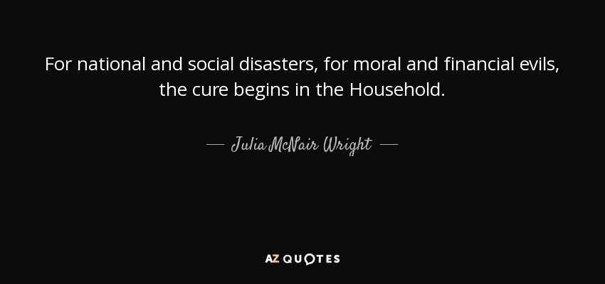 For national and social disasters, for moral and financial evils, the cure begins in the Household. - Julia McNair Wright