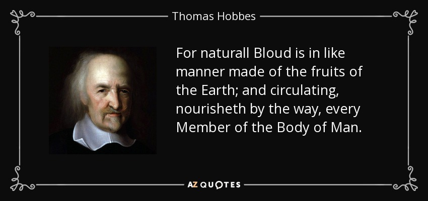 For naturall Bloud is in like manner made of the fruits of the Earth; and circulating, nourisheth by the way, every Member of the Body of Man. - Thomas Hobbes