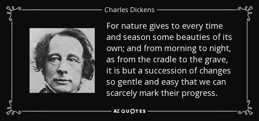 For nature gives to every time and season some beauties of its own; and from morning to night, as from the cradle to the grave, it is but a succession of changes so gentle and easy that we can scarcely mark their progress. - Charles Dickens