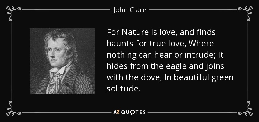 For Nature is love, and finds haunts for true love, Where nothing can hear or intrude; It hides from the eagle and joins with the dove, In beautiful green solitude. - John Clare