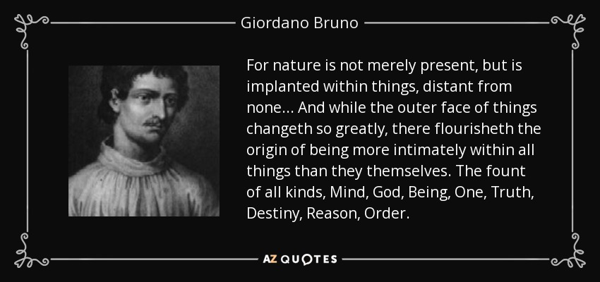 For nature is not merely present , but is implanted within things, distant from none... And while the outer face of things changeth so greatly, there flourisheth the origin of being more intimately within all things than they themselves. The fount of all kinds, Mind , God , Being, One, Truth , Destiny , Reason , Order . - Giordano Bruno