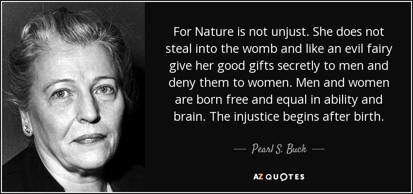 For Nature is not unjust. She does not steal into the womb and like an evil fairy give her good gifts secretly to men and deny them to women. Men and women are born free and equal in ability and brain. The injustice begins after birth. - Pearl S. Buck