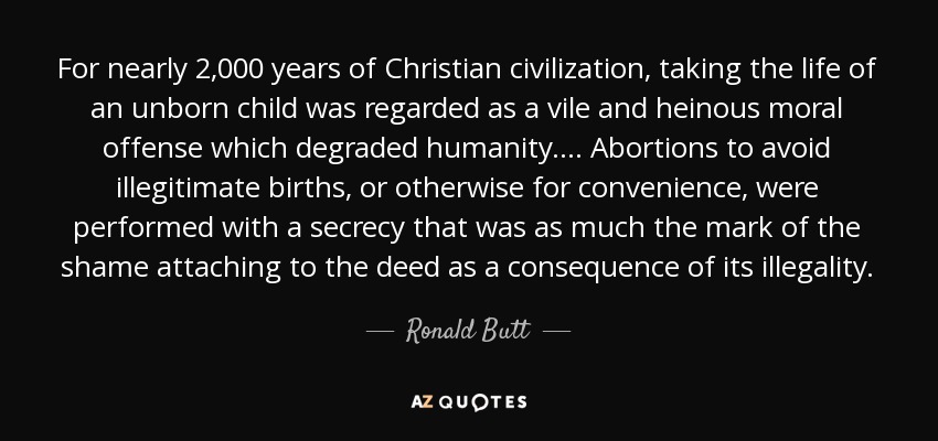 For nearly 2,000 years of Christian civilization, taking the life of an unborn child was regarded as a vile and heinous moral offense which degraded humanity. . . . Abortions to avoid illegitimate births, or otherwise for convenience, were performed with a secrecy that was as much the mark of the shame attaching to the deed as a consequence of its illegality. - Ronald Butt