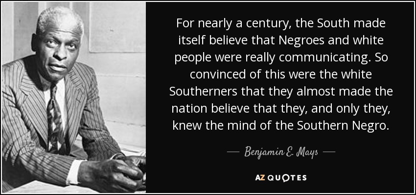 For nearly a century, the South made itself believe that Negroes and white people were really communicating. So convinced of this were the white Southerners that they almost made the nation believe that they, and only they, knew the mind of the Southern Negro. - Benjamin E. Mays