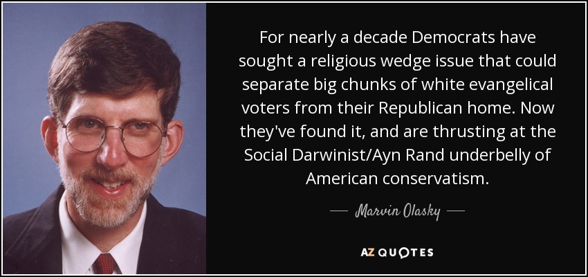For nearly a decade Democrats have sought a religious wedge issue that could separate big chunks of white evangelical voters from their Republican home. Now they've found it, and are thrusting at the Social Darwinist/Ayn Rand underbelly of American conservatism. - Marvin Olasky