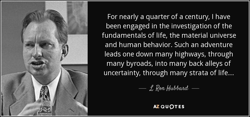 For nearly a quarter of a century, I have been engaged in the investigation of the fundamentals of life, the material universe and human behavior. Such an adventure leads one down many highways, through many byroads, into many back alleys of uncertainty, through many strata of life... - L. Ron Hubbard