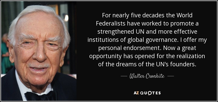 For nearly five decades the World Federalists have worked to promote a strengthened UN and more effective institutions of global governance. I offer my personal endorsement. Now a great opportunity has opened for the realization of the dreams of the UN's founders. - Walter Cronkite