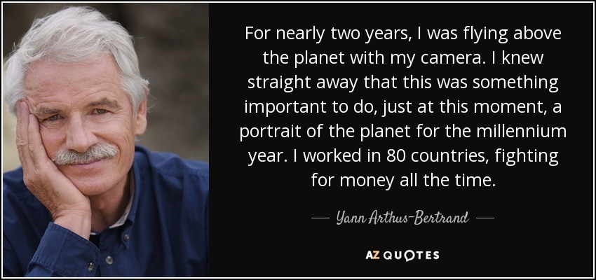 For nearly two years, I was flying above the planet with my camera. I knew straight away that this was something important to do, just at this moment, a portrait of the planet for the millennium year. I worked in 80 countries, fighting for money all the time. - Yann Arthus-Bertrand