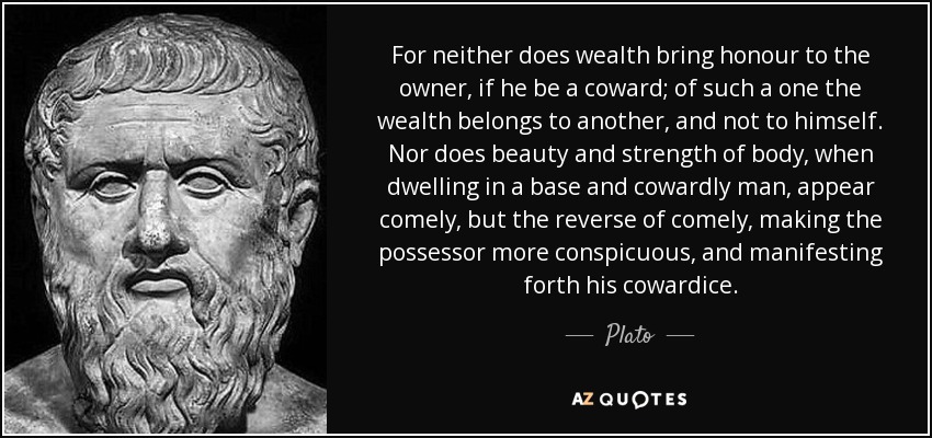 For neither does wealth bring honour to the owner, if he be a coward; of such a one the wealth belongs to another, and not to himself. Nor does beauty and strength of body, when dwelling in a base and cowardly man, appear comely, but the reverse of comely, making the possessor more conspicuous, and manifesting forth his cowardice. - Plato