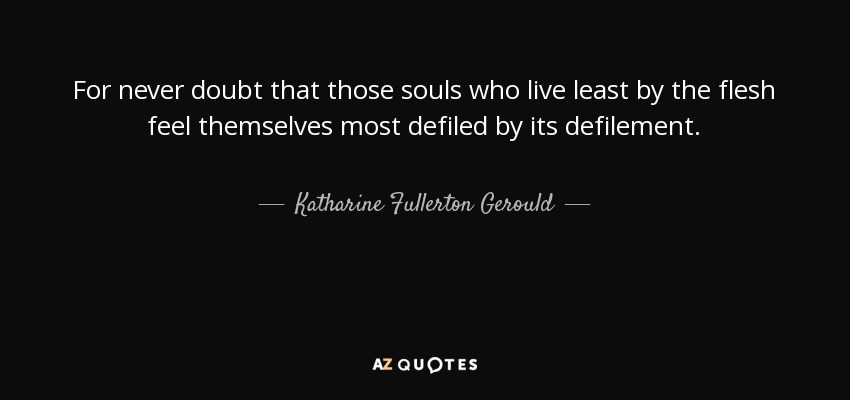 For never doubt that those souls who live least by the flesh feel themselves most defiled by its defilement. - Katharine Fullerton Gerould