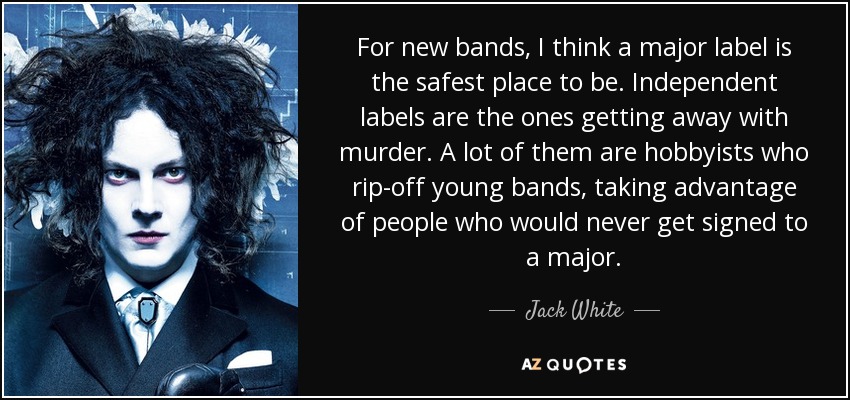 For new bands, I think a major label is the safest place to be. Independent labels are the ones getting away with murder. A lot of them are hobbyists who rip-off young bands, taking advantage of people who would never get signed to a major. - Jack White
