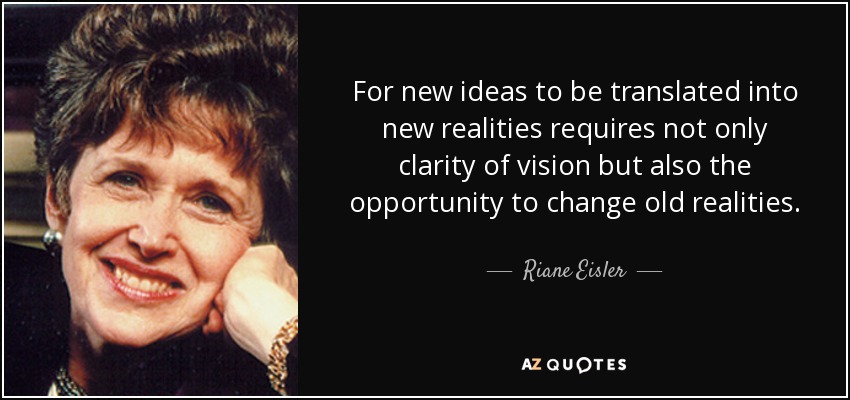 For new ideas to be translated into new realities requires not only clarity of vision but also the opportunity to change old realities. - Riane Eisler