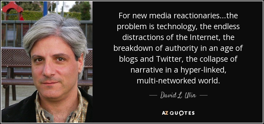 For new media reactionaries...the problem is technology, the endless distractions of the Internet, the breakdown of authority in an age of blogs and Twitter, the collapse of narrative in a hyper-linked, multi-networked world. - David L. Ulin