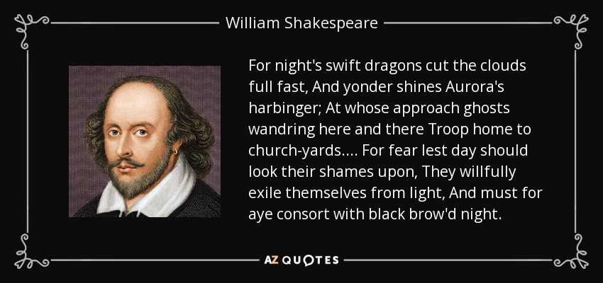 For night's swift dragons cut the clouds full fast, And yonder shines Aurora's harbinger; At whose approach ghosts wandring here and there Troop home to church-yards.... For fear lest day should look their shames upon, They willfully exile themselves from light, And must for aye consort with black brow'd night. - William Shakespeare