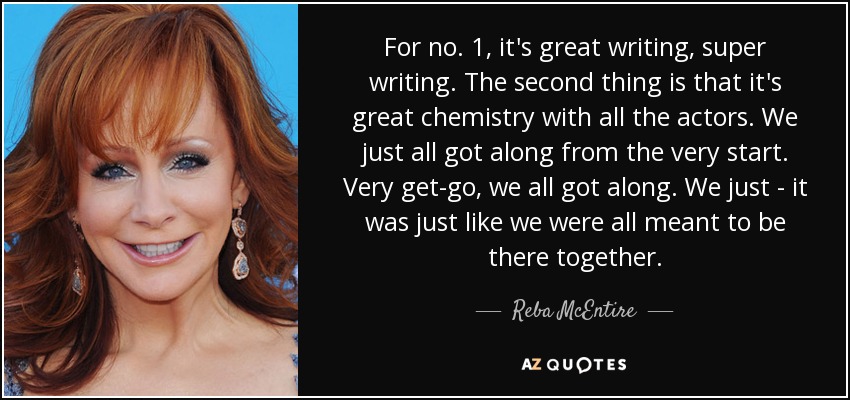 For no. 1, it's great writing, super writing. The second thing is that it's great chemistry with all the actors. We just all got along from the very start. Very get-go, we all got along. We just - it was just like we were all meant to be there together. - Reba McEntire