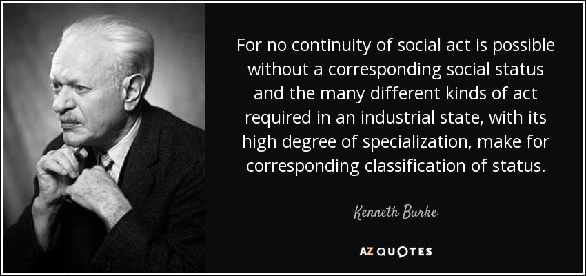 For no continuity of social act is possible without a corresponding social status and the many different kinds of act required in an industrial state, with its high degree of specialization, make for corresponding classification of status. - Kenneth Burke
