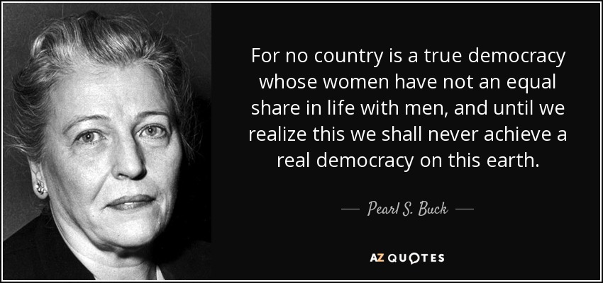 For no country is a true democracy whose women have not an equal share in life with men, and until we realize this we shall never achieve a real democracy on this earth. - Pearl S. Buck