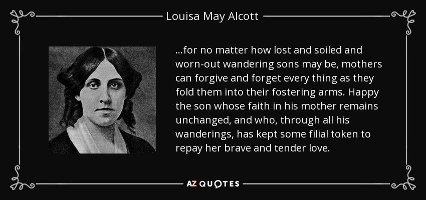 …for no matter how lost and soiled and worn-out wandering sons may be, mothers can forgive and forget every thing as they fold them into their fostering arms. Happy the son whose faith in his mother remains unchanged, and who, through all his wanderings, has kept some filial token to repay her brave and tender love. - Louisa May Alcott
