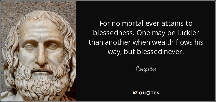For no mortal ever attains to blessedness. One may be luckier than another when wealth flows his way, but blessed never. - Euripides