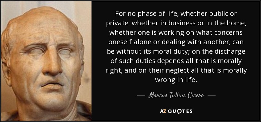 For no phase of life, whether public or private, whether in business or in the home, whether one is working on what concerns oneself alone or dealing with another, can be without its moral duty; on the discharge of such duties depends all that is morally right, and on their neglect all that is morally wrong in life. - Marcus Tullius Cicero