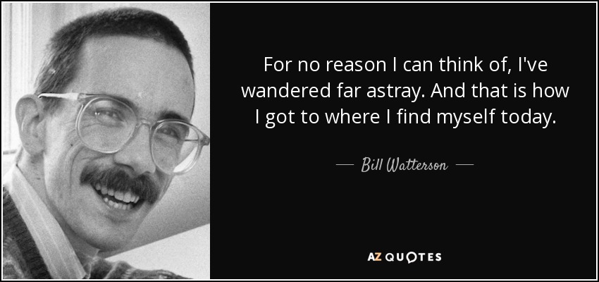 For no reason I can think of, I've wandered far astray. And that is how I got to where I find myself today. - Bill Watterson