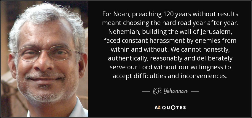 For Noah, preaching 120 years without results meant choosing the hard road year after year. Nehemiah, building the wall of Jerusalem, faced constant harassment by enemies from within and without. We cannot honestly, authentically, reasonably and deliberately serve our Lord without our willingness to accept difficulties and inconveniences. - K.P. Yohannan