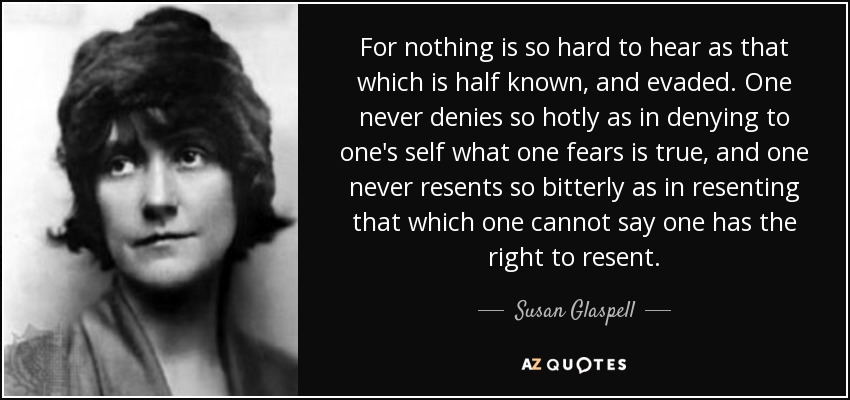 For nothing is so hard to hear as that which is half known, and evaded. One never denies so hotly as in denying to one's self what one fears is true, and one never resents so bitterly as in resenting that which one cannot say one has the right to resent. - Susan Glaspell