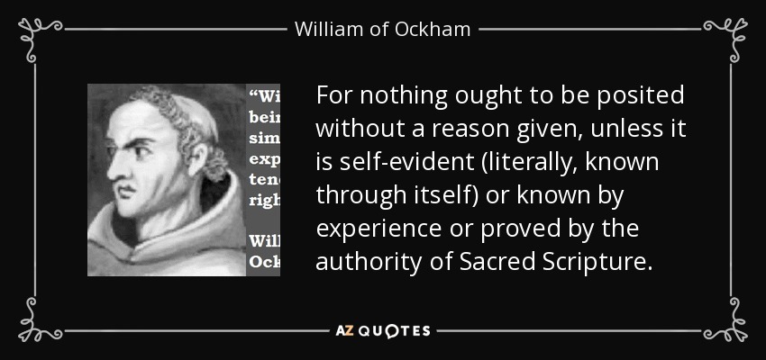 For nothing ought to be posited without a reason given, unless it is self-evident (literally, known through itself) or known by experience or proved by the authority of Sacred Scripture. - William of Ockham