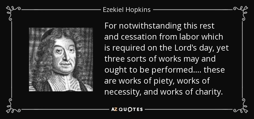 For notwithstanding this rest and cessation from labor which is required on the Lord's day, yet three sorts of works may and ought to be performed. . . . these are works of piety, works of necessity, and works of charity. - Ezekiel Hopkins