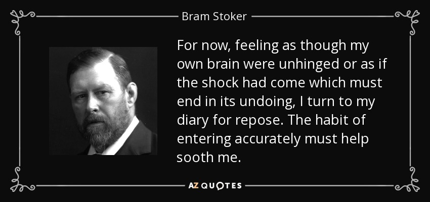 For now, feeling as though my own brain were unhinged or as if the shock had come which must end in its undoing, I turn to my diary for repose. The habit of entering accurately must help sooth me. - Bram Stoker