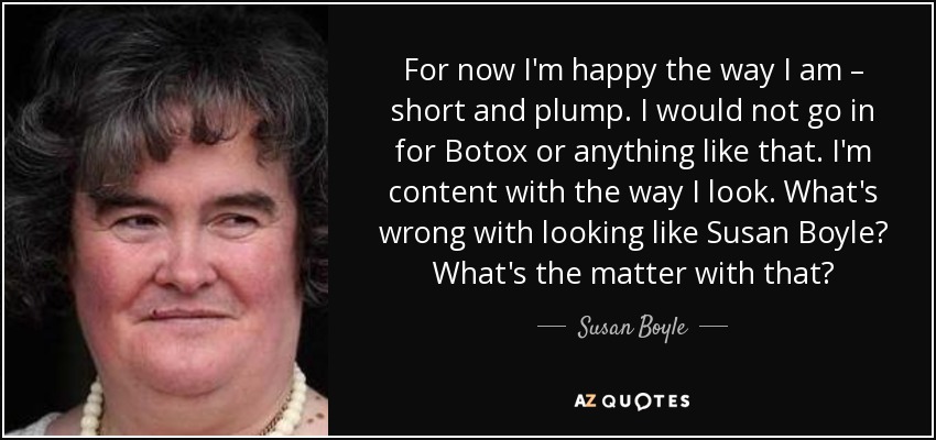 For now I'm happy the way I am – short and plump. I would not go in for Botox or anything like that. I'm content with the way I look. What's wrong with looking like Susan Boyle? What's the matter with that? - Susan Boyle