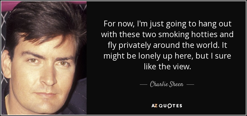 For now, I'm just going to hang out with these two smoking hotties and fly privately around the world. It might be lonely up here, but I sure like the view. - Charlie Sheen