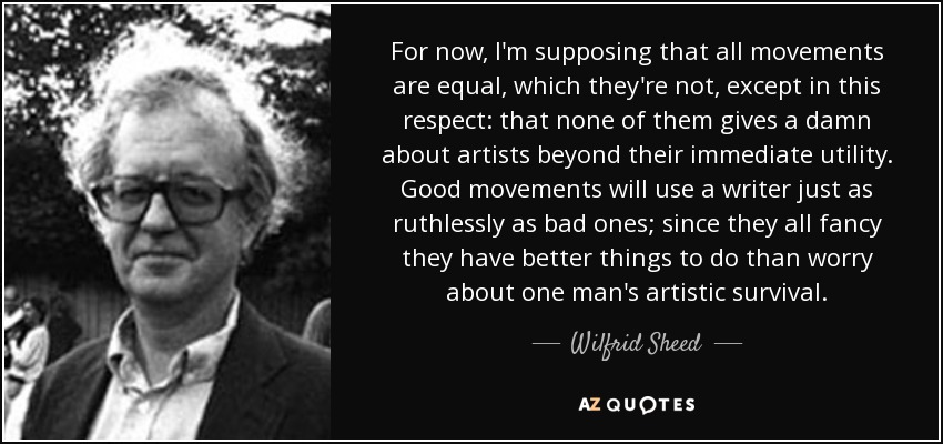 For now, I'm supposing that all movements are equal, which they're not, except in this respect: that none of them gives a damn about artists beyond their immediate utility. Good movements will use a writer just as ruthlessly as bad ones; since they all fancy they have better things to do than worry about one man's artistic survival. - Wilfrid Sheed