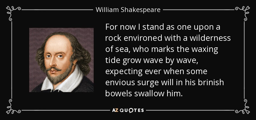 For now I stand as one upon a rock environed with a wilderness of sea, who marks the waxing tide grow wave by wave, expecting ever when some envious surge will in his brinish bowels swallow him. - William Shakespeare