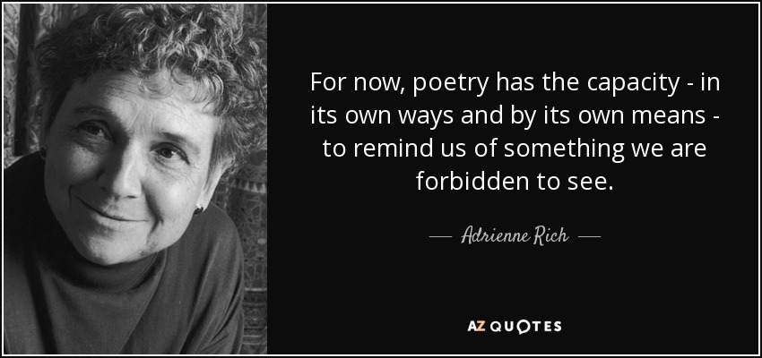 For now, poetry has the capacity - in its own ways and by its own means - to remind us of something we are forbidden to see. - Adrienne Rich