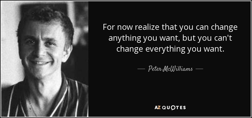 For now realize that you can change anything you want, but you can't change everything you want. - Peter McWilliams